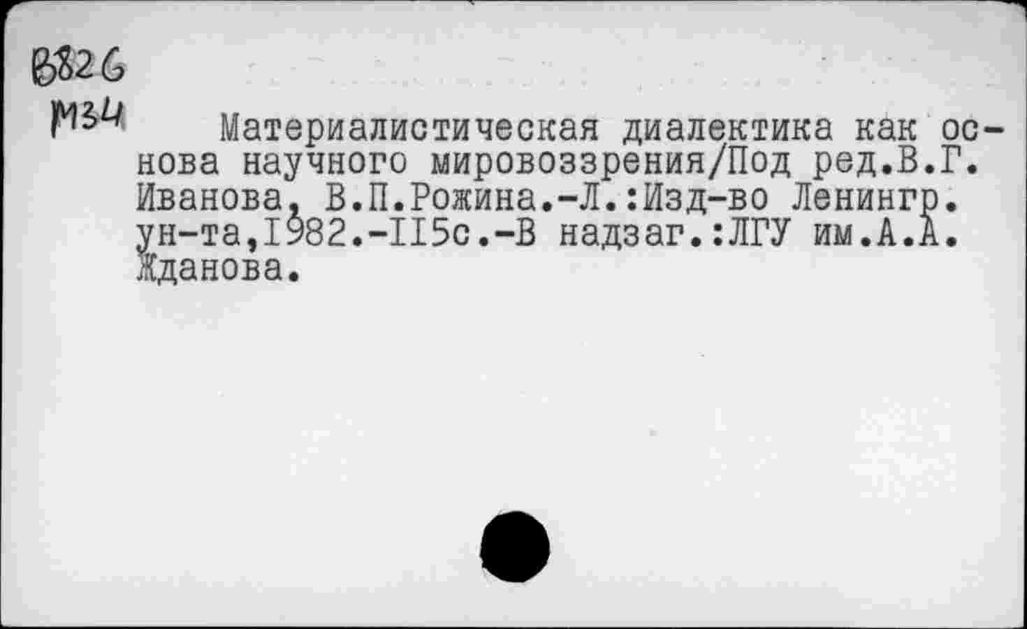 ﻿Материалистическая диалектика как основа научного мировоззрения/Под ред.В.Г. Иванова, В.П.Рожина.-Л.:Изд-во Ленингр. ун-та,1982.-115с.-В надзаг.:ЛГУ им.А.А. Жданова.